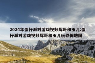 2024年蛋仔派对游戏视频辉哥和玉儿:蛋仔派对游戏视频辉哥和玉儿玩恐怖地图