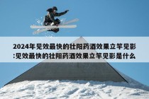 2024年见效最快的壮阳药酒效果立竿见影:见效最快的壮阳药酒效果立竿见影是什么