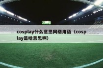 cosplay什么意思网络用语（cosplay是啥意思啊）