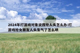 2024年打游戏对象说我抢人头怎么办:打游戏抢女朋友人头生气了怎么哄