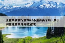 儿童票收费标准2023不量身高了吗（关于调整儿童票身高的通知）