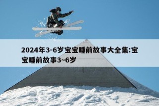 2024年3-6岁宝宝睡前故事大全集:宝宝睡前故事3~6岁