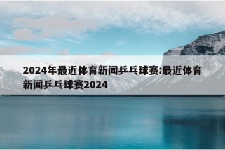 2024年最近体育新闻乒乓球赛:最近体育新闻乒乓球赛2024