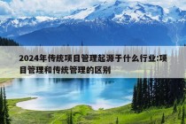 2024年传统项目管理起源于什么行业:项目管理和传统管理的区别