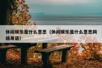 休闲娱乐是什么意思（休闲娱乐是什么意思网络用语）