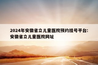 2024年安徽省立儿童医院预约挂号平台:安徽省立儿童医院网址