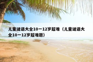 儿童谜语大全10一12岁超难（儿童谜语大全10一12岁超难题）