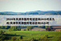 2024年天津市医院电话咨询24小时去九州:天津市天津医院电话咨询24小时