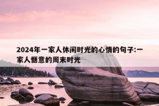 2024年一家人休闲时光的心情的句子:一家人惬意的周末时光