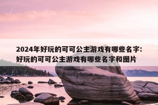 2024年好玩的可可公主游戏有哪些名字:好玩的可可公主游戏有哪些名字和图片