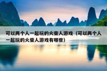 可以两个人一起玩的火柴人游戏（可以两个人一起玩的火柴人游戏有哪些）