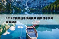 2024年搞笑段子搞笑视频:搞笑段子搞笑视频动画