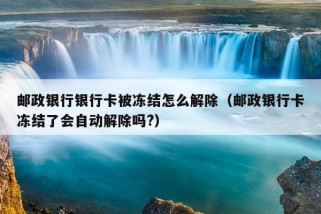 邮政银行银行卡被冻结怎么解除（邮政银行卡冻结了会自动解除吗?）