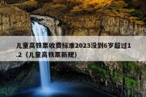 儿童高铁票收费标准2023没到6岁超过1.2（儿童高铁票新规）