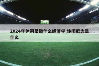 2024年休闲是指什么经济学:休闲概念是什么